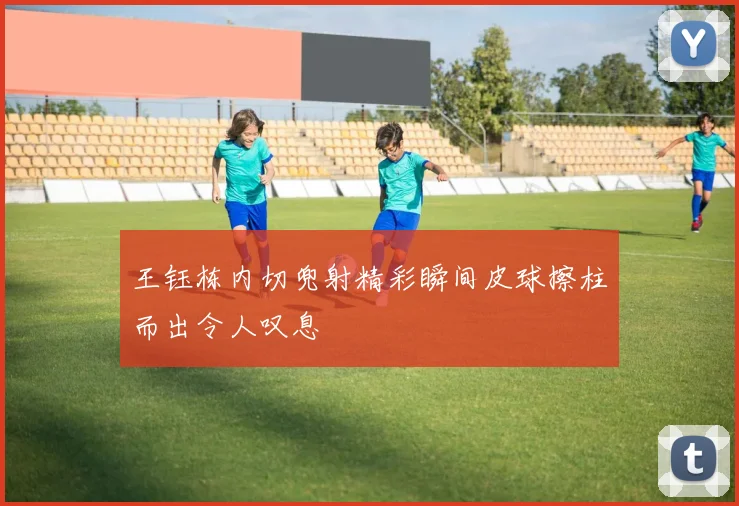 王钰栋内切兜射精彩瞬间皮球擦柱而出令人叹息