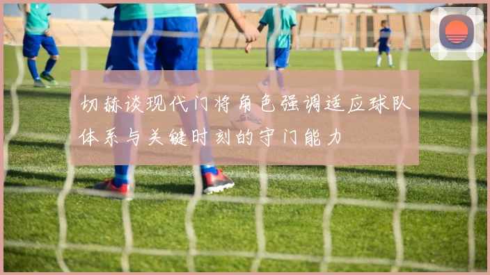 切赫谈现代门将角色强调适应球队体系与关键时刻的守门能力