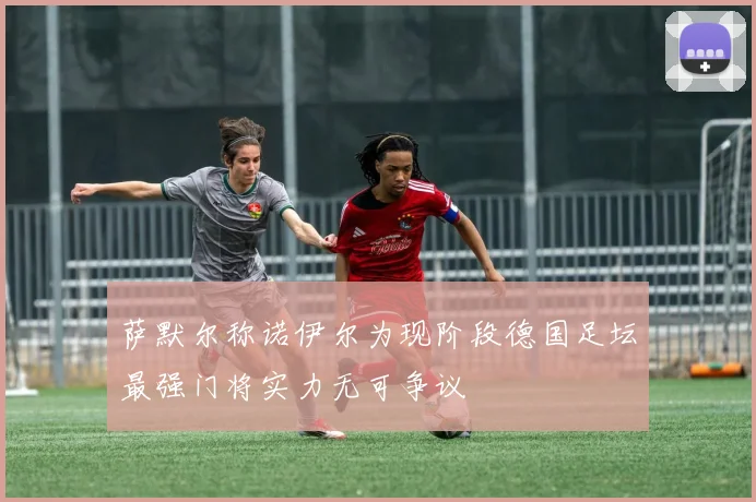 萨默尔称诺伊尔为现阶段德国足坛最强门将实力无可争议