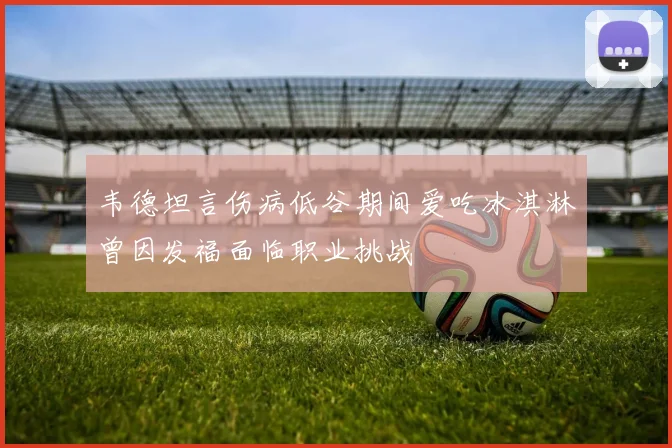 韦德坦言伤病低谷期间爱吃冰淇淋曾因发福面临职业挑战