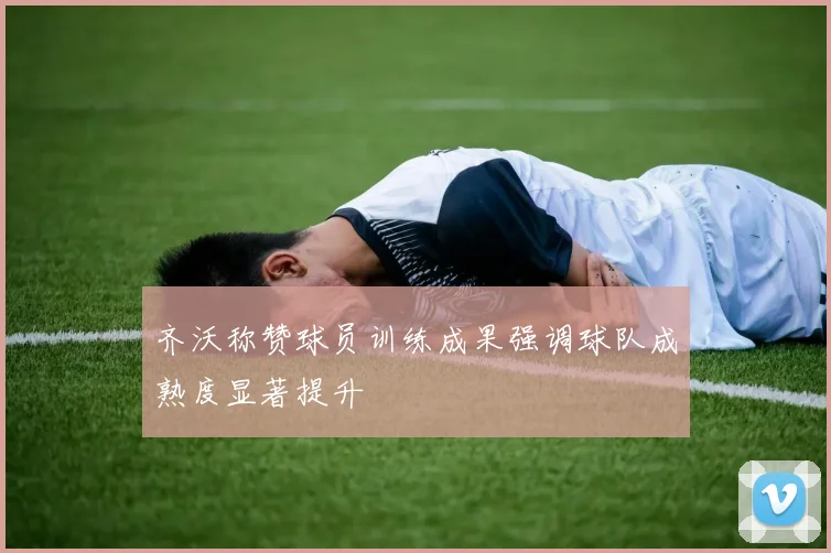 齐沃称赞球员训练成果强调球队成熟度显著提升
