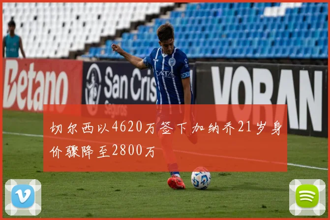 切尔西以4620万签下加纳乔21岁身价骤降至2800万