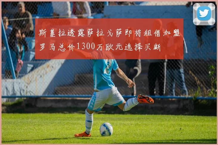 斯基拉透露萨拉戈萨即将租借加盟罗马总价1300万欧元选择买断