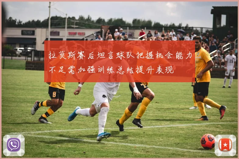 拉莫斯赛后坦言球队把握机会能力不足需加强训练总结提升表现