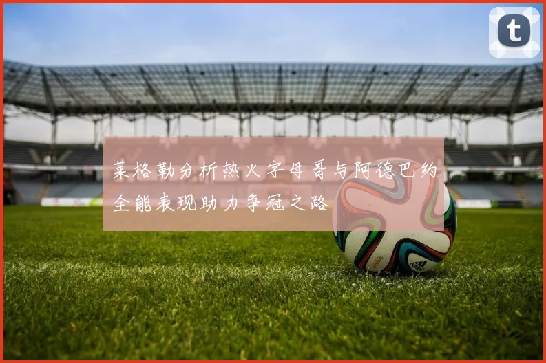 莱格勒分析热火字母哥与阿德巴约全能表现助力争冠之路